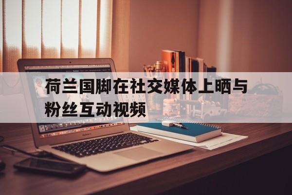 关于荷兰国脚在社交媒体上晒与粉丝互动视频的信息