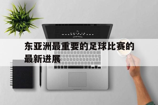 东亚洲最重要的足球比赛的最新进展的简单介绍