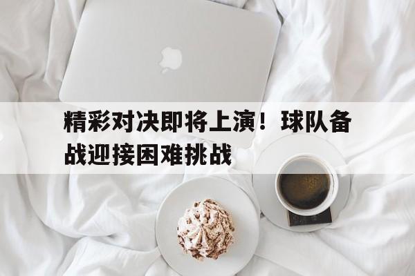 关于精彩对决即将上演！球队备战迎接困难挑战的信息