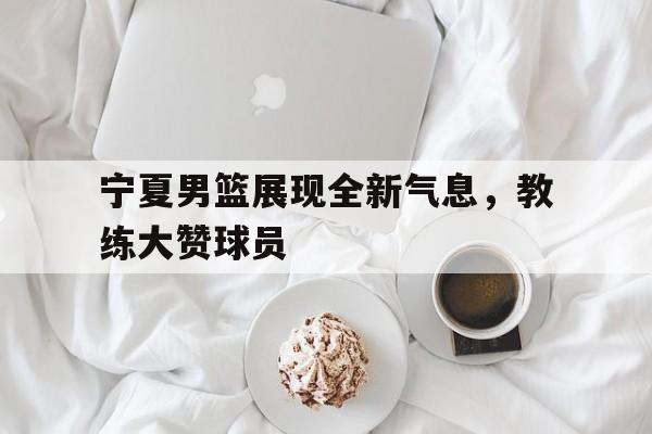 关于宁夏男篮展现全新气息，教练大赞球员的信息