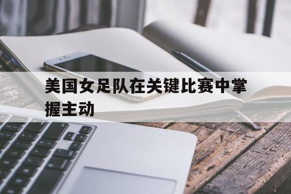 美国女足队在关键比赛中掌握主动