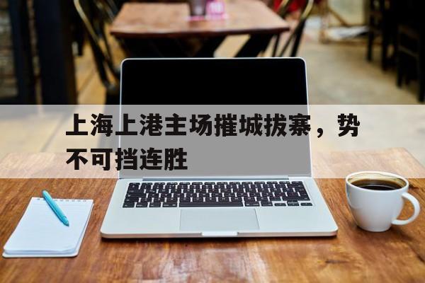 关于上海上港主场摧城拔寨，势不可挡连胜的信息